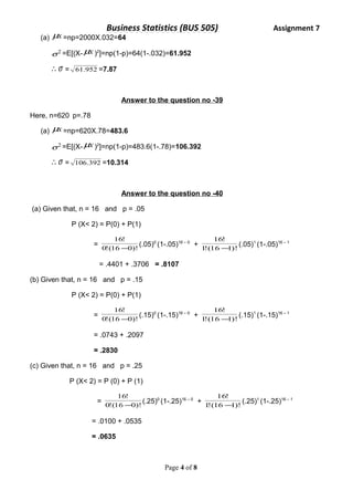 Business Statistics (BUS 505) Assignment 7 
(a) mx =np=2000X.032=64 
s2 =E[(X-mx )2]=np(1-p)=64(1-.032)=61.952 
s = 61.952 =7.87 
Answer to the question no -39 
Here, n=620 p=.78 
(a) mx =np=620X.78=483.6 
s2 =E[(X-mx )2]=np(1-p)=483.6(1-.78)=106.392 
s = 106.392 =10.314 
Answer to the question no -40 
(a) Given that, n = 16 and p = .05 
P (X< 2) = P(0) + P(1) 
16! 
- (.05)0 (1-.05)16 – 0 + 1!(16 1)! 
= 0!(16 0)! 
16! 
- (.05)1 (1-.05)16 – 1 
= .4401 + .3706 = .8107 
(b) Given that, n = 16 and p = .15 
P (X< 2) = P(0) + P(1) 
16! 
- (.15)0 (1-.15)16 – 0 + 1!(16 1)! 
= 0!(16 0)! 
16! 
- (.15)1 (1-.15)16 – 1 
= .0743 + .2097 
= .2830 
(c) Given that, n = 16 and p = .25 
P (X< 2) = P (0) + P (1) 
16! 
- (.25)0 (1-.25)16 – 0 + 1!(16 1)! 
= 0!(16 0)! 
16! 
- (.25)1 (1-.25)16 – 1 
= .0100 + .0535 
= .0635 
Page 4 of 8 
 