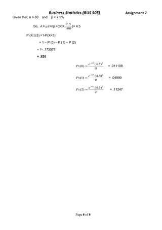 Business Statistics (BUS 505) Assignment 7 
Given that, n = 60 and p = 7.5% 
7.5 )= 4.5 
So, l = mp=np =(60X100 
P (X³3) =1-P(X<3) 
= 1 – P (0) – P (1) – P (2) 
= 1- .173578 
= .826 
-4.5 0 
Px (0) = e (4.5) 
= .011108 
0! 
-4.5 1 
Px (1) = e (4.5) 
= .04999 
1! 
-4.5 2 
Px (2) = e (4.5) 
= .11247 
2! 
Page 8 of 8 
