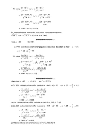 We know, 
n s x 
(  
1) 
v 
,1 / 2 
n s x 
( 1) 
v 
, / 2 
2 
2 
2 
 
2 
2 
  
x 
  
 
   
= 
(25  
1)194.393 
24,1 .025 
(25 1)194.393 
24,.025 
2 
2 
  
 
2  
 
 
 
x 
= 
(25 1)194.393 2  
(25 1)194.393 
12.40 
39.36 
  
 
 x 
= 118.53 < x 2 <376.24 
So, the confidence interval for population standard deviation is 
118.53 x  376.24 = 10.89 < x < 19.40 
Answer the question: 31 
Here, n 18 Sx=10.4 
(a) 90% confidence interval for population standard deviation is: 100(1 -  ) = .95 
  = .05  05. 
2 
 
 
We know, 
n s x 
(  
1) 
v 
,1 / 2 
n s x 
( 1) 
v 
, / 2 
2 
2 
2 
 
2 
2 
  
x 
  
 
   
= 
(18 1)(10.4) 
17,1 .05 
(18 1)(10.4) 
17,.05 
2 
2 
2 
2 
2 
 
 
  
 
 
 
 
x 
= 
(17)108.16 
8.67 
(17)108.16 2  x  
27.59 
= 66.64 < x 2 <212.08 
Answer the question: 32 
Given that, 15n % 36 . 2  x s so, 5.57% 2 s x  
a) So, 95% confidence interval for variance is: 100(1 -  ) = .95  = .05  025 . 
2 
 
 
= 
(15  
1)5.57 
14,1 .025 
(15  
1)5.57 
14,.025 
2 
2 
  
2  
 
 
 
x 
= 
(15 1)5.57 2  
(15 1)5.57 
5.63 
26.12 
  
 
 x 
= 2.99 < x 2  <13.85 
Hence, confidence interval for variance range is from 2.99 to 13.85 
b) So, 99% confidence interval for variance is: 100(1 -  ) = .99  = .01  005 . 
2 
 
 
= 
(15  
1)5.57 
14,1 .005 
(15  
1)5.57 
14,.005 
2 
2 
  
2  
 
 
 
x 
= 
(15 1)5.57 2  
(15 1)5.57 
4.07 
31.34 
  
 
 x 
= 2.49 < x 2  <19.16 
Confidence interval for variance range is from 2.49 to 19.16 
 