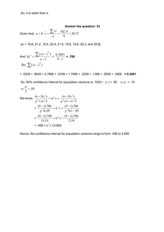 So, it is wider than a. 
Answer the question: 33 
 
182.4 
   Given that, n  9 20.27 
9 
n 
xi 
x 
[xi = 19.8, 21.2, 18.6, 20.4, 21.6, 19.8, 19.9, 20.3, and 20.8] 
And  2 Sx 
  
xi x 
( ) 
1 
2 
 
n 
= 
6.3001 
9  
1 
= .788 
2 
x xi 
So, ) ( 
= .2209 + .8649 + 2.7889 + .0169 + 1.7689 + .2209 + .1369 + .0009 + .2809 = 6.3001 
So, 90% confidence interval for population variance is: 100(1 -  ) = .90   = .10 
 05. 
2 
 
 
We know, 
n s x 
(  
1) 
v 
,1 / 2 
n s x 
( 1) 
v 
, / 2 
2 
2 
2 
 
2 
2 
  
x 
  
 
   
= 
(9  
1).788 
8,1 .05 
(9 1).788 
8,.05 
2 
2 
  
 
2  
 
 
 
x 
= 
(9 1).788 2  
(9 1).788 
2.18 
15.51 
  
 
 x 
= .406 < x 2 <2.892 
Hence, the confidence interval for population variance range is from .406 to 2.892 
