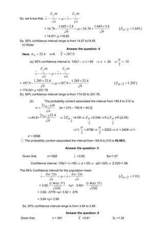 So, we know that, 
Z x 
   
2 2     
n 
x 
Z x 
n 
x 
 
 
= 
1.645 3.8 
9 
16.76 
1.645 3.8 
9 
16.76 
 
   
 
  [ Z / 2 1.645 ] 
= 14.67< <18.85 
So, 90% confidence interval range is from 14.67 to18.85 
b) Wider 
Answer the question: 4 
Here, 4. 32  x  n=9 9. 187  X 
(a) 80% confidence interval is: 100(1 -  ) = 80   = .20  10. 
2 
 
 
Z x 
   
2 2     
n 
x 
Z x 
n 
x 
 
 
= 
1.285 32.4 
9 
187.9 
1.285 32.4 
9 
187.9 
 
   
 
  [ 285. 1 2 /   Z ] 
= 174.02< <201.78 
So, 80% confidence interval range is from 174.02 to 201.78. 
(b) The probability content associated the interval from 185.8 to 210 is: 
z x 
n 
w 
2  / 2 
 [w = 210 – 185.8 = 44.2] 
44.2= 
2z / 232.4 
9 
 
2  Z =4.09 
2 
 Z =2.046Fz( 
2 
 Z )=Fz(2.05) 
2 
1- 
 
2 
=.9798 
 
2 
=.0202  =.04041- 
 =.9596 
The probability content associated the interval from 185.8 to 210 is 95.96% 
Answer the question: 5 
Given that, n=1562 x =3.92 Sx=1.57 
Confidence interval, 100(1-∞) =95  α =.05  α∕2=.025  Z.025=1.96 
The 95% Confidence interval for the population mean 
Z Sx 
n 
x 
Z Sx 
n 
x 
/ 2  / 2 
 
 
    [ Z / 2 1.91] 
= 3.92- 
(1.96)(1.57) 
1562 
<μ< 3.92+ 
(1.96)(1.57) 
1562 
= 3.92- .0779 <μ< 3.92 + .079 
= 3.84 <μ< 3.99 
So, 95% confidence interval range is from 3.84 to 3.99 
Answer the question: 6 
Given that, n = 541 X =3.81 Sx =1.34 
 