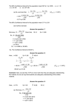 The 90% Confidence Interval for the population mean100 %( 1-α) =90%  α = .10 
  /2=.05  Z /2=1.65 
(a) So, we know that, 
Z Sx 
n 
x 
Z Sx 
n 
x 
/ 2  / 2 
 
 
    [ 645. 12/ Z ] 
= 3.81- 
(1.65)(1.34) 
541 
<μ<3.81+ 
(1.65)(1.34) 
541 
=3.71<μ<3.90 
The 90% Confidence Interval for the population mean 3.71 to 3.91 
(b) It will be narrower. 
Answer the question: 7 
We know, 
n 
Z 
W 
  2 / 2 
 Given that, W=.2 Sx =1.045 
So, .2= 2Z α/2(1.045) 
√457 
=> Z α/2=2.04=.9793 
= >1- α/2=.9793 
= > α/2=1-.9793 
 α=.0414 
Or, 1- α=.9586 or, 95.86% 
So, The Confidence Interval is 95.86 %. 
Answer the question: 8 
Here, n=352 Sx=11.28 X =60.41 
Z Sx 
  
x 2 2 
n 
x 
Z Sx 
     
n 
= 
1.645 11.28 
352 
60.41 
1.645 11.28 
352 
60.41 
 
   
 
  [ Z / 2 1.645 ] 
=59.42 <μ< 61.40 
Comment: Here, we see that, if 57% to more mark than they are adequate understanding 
the material. So we can say that students are adequate understanding of the written 
material. 
Answer the question: 9 
Here, n=174 Sx=1.43 X =6.06 W=.2 
(a) We know, 
n 
Z 
W 
2  / 2 
 
So, .2=2Z α/2(1.43) 
√174 
=> Z α/2=.92=.8212 
= >1- α/2=.8212 
= > α/2=1-.8212 
 