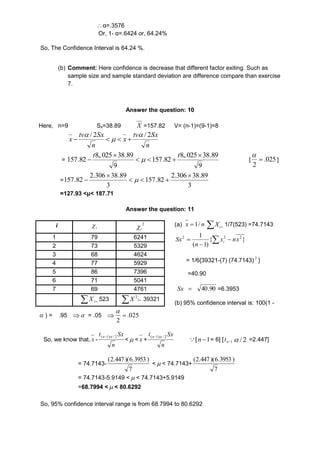  α=.3576 
Or, 1- α=.6424 or, 64.24% 
So, The Confidence Interval is 64.24 %. 
(b) Comment: Here confidence is decrease that different factor exiting. Such as 
sample size and sample standard deviation are difference compare than exercise 
7. 
Answer the question: 10 
Here, n=9 Sx=38.89 X =157.82 V= (n-1)=(9-1)=8 
tv Sx 
n 
x 
tv Sx 
n 
x 
/ 2  / 2 
 
 
    
= 
8,.025 38.89 
9 
157.82 
8,.025 38.89 
9 
157.82 
 
   
 
 
t t 
 [ 025 . 
2 
 
 
] 
= 
2.306 38.89 
3 
157.82 
2.306 38.89 
3 
157.82 
 
   
 
  
=127.93 <μ< 187.71 
Answer the question: 11 
(a) nx / 1   i X 1/7(523) =74.7143 
1 2 2 x nx 
n i 
 2 Sx   
 
{ } 
( 1) 
= 1/6{39321-(7) (74.7143) 2 } 
=40.90 
 Sx 90. 40 =6.3953 
(b) 95% confidence interval is: 100(1 - 
i i  2 
i  
1 79 6241 
2 73 5329 
3 68 4624 
4 77 5929 
5 86 7396 
6 71 5041 
7 69 4761 
 i X 523   i X 2 39321 
 ) = .95  = .05 025 . 
2 
 
 
So, we know that, x - 
t Sx (n1) / 2 
n 
< < x + 
t Sx (n1) / 2 
n 
[ n 1= 6] [ n1 t  / 2 =2.447] 
= 74.7143- 
(2.447 )(6.3953 ) 
7 
< < 74.7143+ 
(2.447 )(6.3953 ) 
7 
= 74.7143-5.9149 < < 74.7143+5.9149 
=68.7994 < < 80.6292 
So, 95% confidence interval range is from 68.7994 to 80.6292 
 