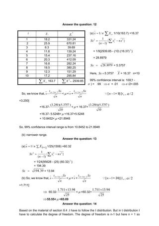 Answer the question: 12 
(a) n x / 1   i X 1/10(163.7) =16.37 
1 2 2 x nx 
n i 
 2 Sx   
 
{ } 
( 1) 
= 1/9{2939.85 - (10) (16.37) 2 } 
= 28.8979 
Sx 8979 . 28 = 5.3757 
Here,  Sx 5.3757 X = 16.37 n=10 
99% confidence interval is: 100(1 - 
 ) = .99  = .01  /2=.005 
i i  2 
1 18.2 331.24 
2 25.9 670.81 
3 6.3 39.69 
4 11.8 139.24 
5 15.4 237.16 
6 20.3 412.09 
7 16.8 282.24 
8 19.5 380.25 
9 12.3 151.29 
10 17.2 295.84 
  i X 163.7  i X 2 2939.85 
So, we know that, x - 
Sx t (n1) / 2 
n 
i  
<< x + 
Sx t (n1) / 2 
n 
 [ 1  n = 9] [ 1n t 2 / 
=3.250] 
=16.37- 
(3.250)(5.3757 ) 
10 
<< 16.37+ 
(3.250)(5.3757 ) 
10 
=16.37- 5.5248<<16.37+5.5248 
= 10.8452<<21.8948 
So, 99% confidence interval range is from 10.8452 to 21.8948 
(b) narrower range. 
Answer the question: 13 
(a) n x / 1  
1   i X 1/25(1508) =60.32 
1 2 2 x nx 
n i 
 2 Sx   
 
{ } 
( 1) 
= 1/24{95628 - (25) (60.32) 2 } 
= 194.39 
Sx  194.39 = 13.94 
(b) So, we know that, x - 
t Sx (n1) / 2 
n 
<< x + 
t Sx (n1) / 2 
n 
[ n 1= 24] [ n1 t  / 2 
=1.711] 
 60.32- 
1.71113.94 
25 
< <60.32+ 
1.71113.94 
25 
55.55< <65.09 
Answer the question: 14 
Based on the material of section 8.4 .I have to follow the t distribution. But in t distribution I 
have to calculate the degree of freedom. The degree of freedom is n-1 but here n = 1 so 
 