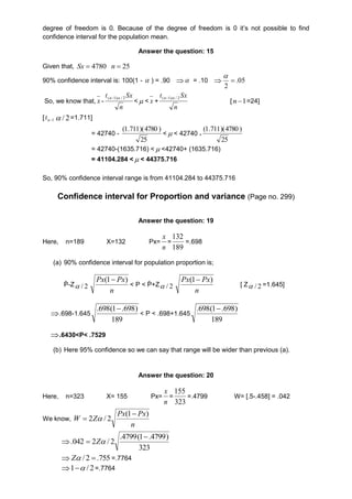 degree of freedom is 0. Because of the degree of freedom is 0 it’s not possible to find 
confidence interval for the population mean. 
Answer the question: 15 
Given that, 4780  Sx 25  n 
90% confidence interval is: 100(1 -  ) = .90   = .10  05. 
2 
 
 
So, we know that, x - 
t Sx (n1) / 2 
n 
< < x + 
t Sx (n1) / 2 
n 
[ 1  n =24] 
[ 1n t 2 / =1.711] 
= 42740 - 
) 4780 )( 711 . 1( 
25 
<< 42740 + 
) 4780 )( 711 . 1( 
25 
= 42740-(1635.716) < <42740+ (1635.716) 
= 41104.284 < < 44375.716 
So, 90% confidence interval range is from 41104.284 to 44375.716 
Confidence interval for Proportion and variance (Page no. 299) 
Answer the question: 19 
Here, n=189 X=132 Px= 
x 
= 
n 
132 
189 
=.698 
(a) 90% confidence interval for population proportion is; 
Ṗ-Z 2 /  
Px(1 Px) 
n 
< P < Ṗ+Z 2 /  
Px(1 Px) 
n 
[ Z 2 /  =1.645] 
.698-1.645 
.698(1.698) 
189 
< P < .698+1.645 
.698(1.698) 
189 
.6430<P< .7529 
(b) Here 95% confidence so we can say that range will be wider than previous (a). 
Answer the question: 20 
Here, n=323 X= 155 Px= 
x 
= 
n 
155 
323 
=.4799 W= [.5-.458] = .042 
We know, 
Px Px 
n 
W Z 
(1 ) 
2 / 2 
 
  
 
.4799(1 .4799) 
323 
.042 2 / 2 
 
 Z 
Z / 2  .755 =.7764 
1 / 2 =.7764 
 