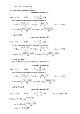 =.44721-=.5528 
So, The Confidence Interval is 55.28 %. 
Answer the question: 21 
Here, n=134 X=82 Px= 
x 
= 
n 
82 
134 
=.612 
95% confidence interval for population proportion is; 
Ṗ-Z 2 / 
Px(1 Px) 
n 
< P < Ṗ+Z 2 / 
Px(1 Px) 
n 
[ Z 2 /  =1.955] 
.612-1.955 
) 612. 1( 612.  
134 
< P < .612+1.955 
) 612. 1( 612.  
134 
.53 <P< .694 
Answer the question: 22 
Here, n=95 X=29 Px= 
x 
= 
n 
29 
95 
=.3053 
(a) 99% confidence interval for population proportion is; 
Ṗ-Z 2 / 
Px Px ) 1(  
n 
< P < Ṗ+Z 2 / 
Px Px ) 1(  
n 
[ Z 2 /  =2.575] 
.3053-2.575 
.3053(1.3053) 
95 
< P < .3053+2.575 
.3053(1.3053) 
95 
.1836 <P< .4270 
(b) If confidence is decreases than rang will be narrower. 
Answer the question: 23 
Here, n=96 X=32 Px= 
x 
= 
n 
32 
96 
=.333 
80% confidence interval for population proportion is; 
Ṗ-Z 2 /  
Px(1 Px) 
n 
< P < Ṗ+Z 2 /  
Px(1 Px) 
n 
[ Z 2 /  =1.285] 
.333-1.285 
.333(1.3053) 
95 
< P < .333+1.285 
.333(1.333) 
96 
.2712<P< .3948 
Answer the question: 24 
Here, n=198 X= 98 Px= 
x 
= 
n 
98 
198 
=.495 W= [.545-.445] = .10 
We know, 
Px Px 
n 
W Z 
(1 ) 
2 / 2 
 
  
 
.495(1 .495) 
198 
.10 2 / 2 
 
 Z 
Z / 2 1.41=.9207 
 