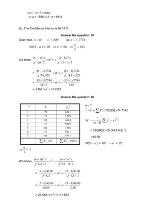  2 / 1  =.9207 
=.15861-=.8414 
So, The Confidence Interval is 84.14 %. 
Answer the question: 25 
Given that, 15 n 880. x s so, 7744. 2 x s 
100(1 -  ) = .95   = .05  025 . 
2 
 
 
We know, 
n s x 
(  
1) 
v 
,1 / 2 
n s x 
( 1) 
v 
, / 2 
2 
2 
2 
 
2 
2 
  
x 
  
 
   
= 
(15  
1).7744 
14,1 .025 
(15  
1).7744 
14,.025 
2 
2 
  
2  
 
 
 
x 
= 
(15 1).7744 2  
(15 1).7744 
5.63 
26.12 
  
 
 x 
= .4151 < x 2 <1.9257 
Answer the question: 26 
7  n 
nx / 1 i X 1/7(523) =74.7143 
1 2 2 x nx 
n i 
 2 Sx   
 
{ } 
( 1) 
= 1/6{39321-(7) (74.7143) 2 } 
=40.90 
100(1 -  ) = .80  = .20 
i i  2 
1 79 6241 
2 73 5329 
3 68 4624 
4 77 5929 
5 86 7396 
6 71 5041 
7 69 4761 
 1. 
2 
 
 
We know, 
i  
2 Xi 39321 
  i X 523   
n s x 
(  
1) 
v 
,1 / 2 
n s x 
( 1) 
v 
, / 2 
2 
2 
2 
 
2 
2 
  
x 
  
 
   
= 
(7 1)40.90 
6,1 .1 
(7 1)40.90 
6,.1 
 
2 
2 
  
2  
 
 
 
 
x 
= 
(7 1)40.90 2  
(7 1)40.90 
2.20 
10.64 
  
 
 x 
= 23.064 < x 2  <111.545 
 