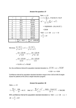 Answer the question: 27 
Here, 10  n 
n x / 1  i X 1/10(163.7) =16.37 
1 2 2 x nx 
n i 
 2 Sx   
 
{ } 
( 1) 
= 1/9{2939.85 - (10) (16.37) 2 } 
= 28.89 
100(1 -  ) = .90   = .10 
 05. 
2 
 
 
i i  2 
We know, 
2Xi 2939.85 
n s x 
(  
1) 
v 
,1 / 2 
n s x 
( 1) 
v 
, / 2 
2 
2 
2 
 
2 
2 
  
x 
  
 
   
= 
(10  
1)28.89 
9,1 .05 
(10 1)28.89 
9,.05 
2 
2 
  
 
2  
 
 
 
x 
= 
(10 1)28.89 2  
(10 1)28.89 
3.33 
16.92 
  
 
 x 
= 15.370 < x 2 <78.097 
So, the confidence interval for population standard deviation is 15.370 x  78.097 
= 3.92 < x < 8.84 
Confidence interval for population standard deviation range is from 3.92 to 8.84 of weight 
looses for patients of the clinic’s weight reduction program. 
Answer the question: 28 
Here, n  25 
60.32 
 
1508 
   25 
n 
xi 
x And  2 Sx 
2 2 
  
xi nx 
1 
 
n 
= 
95628 25(60.32)2 
25  
1 
 
= 194.393 
95% confidence interval for population standard deviation is: 100(1 -  ) = .95  = 
.05  .025 
2 
 
 
i  
1 18.2 331.24 
2 25.9 670.81 
3 6.3 39.69 
4 11.8 139.24 
5 15.4 237.16 
6 20.3 412.09 
7 16.8 282.24 
8 19.5 380.25 
9 12.3 151.29 
10 17.2 295.84 
  i X 163.7   
 