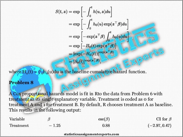 where H0(t) = {t
0h0(u)du is the baseline cumulative hazard function.
Problem 8
A Cox proportional hazards model is fit in Rto the data from Problem 6 with
treatment as its single explanatory variable. Treatment is coded as 0 for
treatment A and 1 for treatment B. By default, R chooses treatment A as baseline.
This results in the following output:
statisticsassignmentexperts.com
 