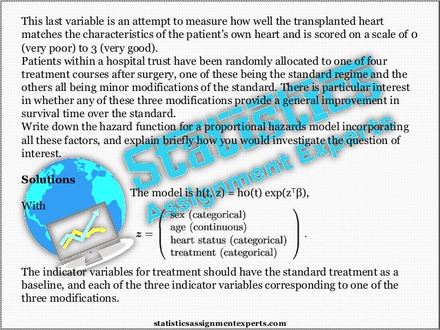 This last variable is an attempt to measure how well the transplanted heart
matches the characteristics of the patient’s own heart and is scored on a scale of 0
(very poor) to 3 (very good).
Patients within a hospital trust have been randomly allocated to one of four
treatment courses after surgery, one of these being the standard regime and the
others all being minor modifications of the standard. There is particular interest
in whether any of these three modifications provide a general improvement in
survival time over the standard.
Write down the hazard function for a proportional hazards model incorporating
all these factors, and explain briefly how you would investigate the question of
interest.
Solutions
The model is h(t, z) = h0(t) exp(z⊤β),
With
The indicator variables for treatment should have the standard treatment as a
baseline, and each of the three indicator variables corresponding to one of the
three modifications.
statisticsassignmentexperts.com
 