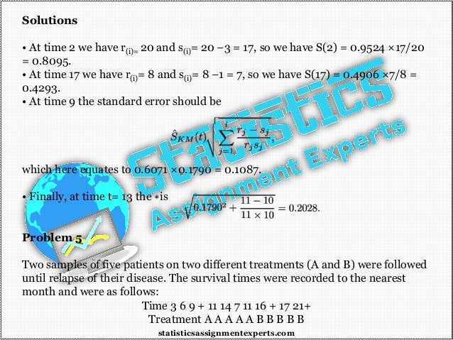Solutions
• At time 2 we have r(i)= 20 and s(i)= 20 −3 = 17, so we have S(2) = 0.9524 ×17/20
= 0.8095.
• At time 17 we have r(i)= 8 and s(i)= 8 −1 = 7, so we have S(17) = 0.4906 ×7/8 =
0.4293.
• At time 9 the standard error should be
which here equates to 0.6071 ×0.1790 = 0.1087.
• Finally, at time t= 13 the ∗is
Problem 5
Two samples of five patients on two different treatments (A and B) were followed
until relapse of their disease. The survival times were recorded to the nearest
month and were as follows:
Time 3 6 9 + 11 14 7 11 16 + 17 21+
Treatment A A A A A B B B B B
statisticsassignmentexperts.com
 