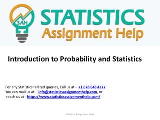 Introduction to Probability and Statistics
For any Statistics related queries, Call us at - +1 678 648 4277
You can mail us at - info@statisticsassignmenthelp.com, or
reach us at - https://www.statisticsassignmenthelp.com/
Statistics Assignment Help
 
