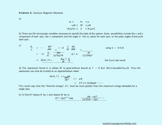 Problem 4: Classical Magnetic Moments
a)
−µ ≤
−µN ≤
−N (µH ) ≤
mi ≤ µ
M ≤ µN
E ≤ N (µH )
b) There are 2N microscopic variables necessary to specify the state of the system. Some possibilities include the x and z
component of each spin, the z component and the angle in the xy plane for each spin, or the polar angles θ and φ for
each spin.
c) H
T
= − ∂S 1 ∂Ω
= −k using S = −k ln Ω
∂M N Ω ∂M
1 2M
= −k −
Ω (2/3)µ2N
N
M
Ω = k
(1/3)Nµ2
2
N µ H
⇒ M (H , T ) = the Curie law result
3k T
d) The expression found in c) allows M to grow without bound as T → 0. But |M|is bounded by µN . Thus the
expression can only be trusted as an approximation when
M (H , T ) < < µN
Nµ2
< < µN
⇒ kT > > (1/3)µH
3kT
This result says that the “thermal energy”, kT , must be much greater than the maximum energy allowable for a
single spin.
e) To find ΩJ reduce N by 1 and reduce M by m.
(M −m)2
ΩJ
= (2µ)N − 1
exp −
(2/3)(N −1)µ2
statisticsassignmenthelp.com
 