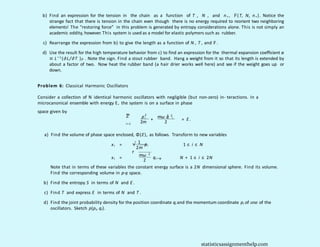 b) Find an expression for the tension in the chain as a function of T , N , and n+, F(T, N, n+). Notice the
strange fact that there is tension in the chain even though there is no energy required to reorient two neighboring
elements! The “restoring force” in this problem is generated by entropy considerations alone. This is not simply an
academic oddity, however. This system is used as a model for elastic polymers such as rubber.
c) Rearrange the expression from b) to give the length as a function of N , T , and F .
d) Use the result for the high temperature behavior from c) to find an expression for the thermal expansion coefficient α
≡ L− 1 (∂L/∂T )F . Note the sign. Find a stout rubber band. Hang a weight from it so that its length is extended by
about a factor of two. Now heat the rubber band (a hair drier works well here) and see if the weight goes up or
down.
Problem 6: Classical Harmonic Oscillators
Consider a collection of N identical harmonic oscillators with negligible (but non-zero) in- teractions. In a
microcanonical ensemble with energy E, the system is on a surface in phase
space given by
Σ
N
p2
i mω q
2 2
+ i
= E .
2m 2
i= 1
a) Find the volume of phase space enclosed, Φ(E), as follows. Transform to new variables
1
xi = √
2m
pi 1 ≤ i ≤ N
r
mω 2
xi = qi−N
2
N + 1 ≤ i ≤ 2N
Note that in terms of these variables the constant energy surface is a 2N dimensional sphere. Find its volume.
Find the corresponding volume in p-q space.
b) Find the entropy S in terms of N and E .
c) Find T and express E in terms of N and T .
d) Find the joint probability density for the position coordinate qi and the momentum coordinate pi of one of the
oscillators. Sketch p(pi, qi).
statisticsassignmenthelp.com
 