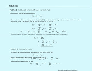 Problem 1: Heat Capacity at Constant Pressure in a Simple Fluid
Start with the first law of thermodynamics.
d
/Q = dU + P dV
dU =
∂U
∂T
dT +
P
∂U
dP
∂P
The relation for CP we are looking for involves (∂U/∂T )P so it is natural to try to do our expansion in terms of the
variables T and P . We expand both dU and dV in terms of dT and dP .
T
dV =
∂V
∂T
dT +
P
∂V
∂P
dP
T
∂U ∂V ∂U ∂V
d
/Q = + P dT + + P dP
∂T ∂T ∂P ∂P
P P T T
Since we need the derivative at constant P the second term in the above expression will drop out.
d
/Q
P
C ≡ .
dT P
=
∂U
∂T
+ P
P
∂V
∂T P
=
∂U
∂T
+ αV P
P
Problem 2: Heat Supplied to a Gas
To find CP we proceed as follows. Rearrange the first law to isolate d/Q.
d
/Q = dU + P dV
Expand the differential of the energy in terms of dT and dV .
∂U ∂U
dU = dT +
∂T V ∂V
dV
T
Substitute into the expression for d/Q.
∂U ∂U
d
/Q =
∂T
dT +
V ∂V
+ P dV
T
statisticsassignmenthelp.com
Solutions
 