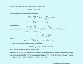 Finally we can compute the heat supplied along the diagonal path.
∆ Q = ∆ U −∆ W = 9N kT1
b) Examine the constraint along the diagonal path ab.
d/Q = dU + P dV
∂U
=
∂T V
C
dT +
∂U
V
` ˛¸ x
∂V T
0
+ P dV
` ˛¸ x
d
/Q
ab
C ≡ dV
V
= C + P
dT ab dT ab
. .
Along the path ab
P1 NkT
P = V =
V1 V
2 V1
⇒ V = NkT.
P1
∂V V1 Nk
=
⇒
ab
∂T P1 2V
So along ab we can construct an expression relating dV to dT by taking the derivative of this expression.
2V dV =
V1
N k dT
P1
Finally
ab V
V1 Nk P
C = C + = CV + (1/2)Nk = 3Nk.
1
P 2 V
P1/V1
As a check we can integrate this heat capacity along the path.
`˛¸x
b
∫
∆ Q(ab) = C ab dT = 3N k(Tb −Ta) = 9N kT1
a
This is identical to the result we found above in part a).
Comment: CV = (5/2)Nk is an approximation to a diatomic gas where the rotational degrees of freedom are contributing
to CV but the vibrational degrees of freedom are not (they are frozen out; we will understand why later in the course). If we
had used the monatomic result CV = (3/2)Nk we would have found CP = (5/2)Nk, ∆Q(acb) = (13/2)NkT1, ∆Q(adb)
= (11/2)NkT1, ∆U = (9/2)NkT1, ∆Q(ab) = 6NkT1, and Cab = 2Nk.
statisticsassignmenthelp.com
 
