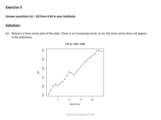 Exercise 5
Answer questions (a) – (d) from 4.44 in your textbook.
Solution:
(a) Below is a time-series plot of the data. There is an increasing trend, so no, the time-series does not appear
to be stationary.
Statistics Assignment Help
 