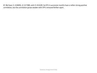 d. We have r1 =0.8694, r2 =0.7380, and r3 =0.6149. So CPI in successive months have a rather strong positive
correlation, but the correlation grows weaker with CPI’s removed farther apart.
Statistics Assignment Help
 
