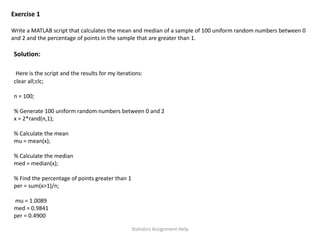 Exercise 1
Write a MATLAB script that calculates the mean and median of a sample of 100 uniform random numbers between 0
and 2 and the percentage of points in the sample that are greater than 1.
Solution:
Here is the script and the results for my iterations:
clear all;clc;
n = 100;
% Generate 100 uniform random numbers between 0 and 2
x = 2*rand(n,1);
% Calculate the mean
mu = mean(x);
% Calculate the median
med = median(x);
% Find the percentage of points greater than 1
per = sum(x>1)/n;
mu = 1.0089
med = 0.9841
per = 0.4900
Statistics Assignment Help
 