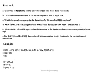 Exercise 2
a. Generate a vector of 1000 normal random numbers with mean 8 and variance 25.
b. Calculate how many elements in the vector are greater than or equal to 9.
c. What is the sample mean and standard deviation for this sample of 1000 numbers?
d. What are the 25th and 75th percentiles of the normal distribution with mean 8 and variance 25?
e. What are the 25th and 75th percentiles of the sample of the 1000 normal random numbers generated in part
(a)?
f. Find Φ(0.789) and Φ(‐0.543). (Remember Φ is the cumulative density function for the standard normal
distribution.)
Solution:
Here is the script and the results for my iterations:
clear all;
clc;
n = 1000;
mu = 8;
sigma = 5;
Statistics Assignment Help
 
