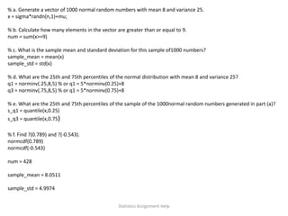 % a. Generate a vector of 1000 normal random numbers with mean 8 and variance 25.
x = sigma*randn(n,1)+mu;
% b. Calculate how many elements in the vector are greater than or equal to 9.
num = sum(x>=9)
% c. What is the sample mean and standard deviation for this sample of1000 numbers?
sample_mean = mean(x)
sample_std = std(x)
% d. What are the 25th and 75th percentiles of the normal distribution with mean 8 and variance 25?
q1 = norminv(.25,8,5) % or q1 = 5*norminv(0.25)+8
q3 = norminv(.75,8,5) % or q1 = 5*norminv(0.75)+8
% e. What are the 25th and 75th percentiles of the sample of the 1000normal random numbers generated in part (a)?
s_q1 = quantile(x,0.25)
s_q3 = quantile(x,0.75)
% f. Find ?(0.789) and ?(-0.543).
normcdf(0.789)
normcdf(-0.543)
num = 428
sample_mean = 8.0511
sample_std = 4.9974
Statistics Assignment Help
 