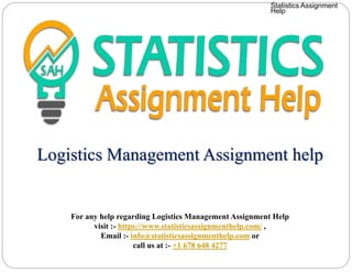 Logistics Management Assignment help
For any help regarding Logistics Management Assignment Help
visit :- https://www.statisticsassignmenthelp.com/ ,
Email :- info@statisticsassignmenthelp.com or
call us at :- +1 678 648 4277
Statistics Assignment
Help
 