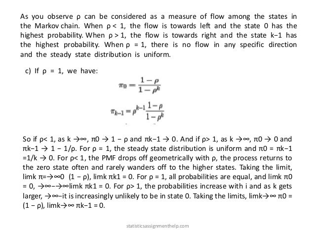 As you observe ρ can be considered as a measure of flow among the states in
the Markov chain. When ρ < 1, the flow is towards left and the state 0 has the
highest probability. When ρ > 1, the flow is towards right and the state k−1 has
the highest probability. When ρ = 1, there is no flow in any specific direction
and the steady state distribution is uniform.
c) If ρ = 1, we have:
So if ρ< 1, as k →∞, π0 → 1 − ρ and πk−1 → 0. And if ρ> 1, as k →∞, π0 → 0 and
πk−1 → 1 − 1/ρ. For ρ = 1, the steady state distribution is uniform and π0 = πk−1
=1/k → 0. For ρ< 1, the PMF drops off geometrically with ρ, the process returns to
the zero state often and rarely wanders off to the higher states. Taking the limit,
limk π=→∞0 (1 − ρ), limk πk1 = 0. For ρ = 1, all probabilities are equal, and limk π0
= 0, →∞−→∞limk πk1 = 0. For ρ> 1, the probabilities increase with i and as k gets
larger, →∞−it is increasingly unlikely to be in state 0. Taking the limits, limk→∞ π0 =
(1 − ρ), limk→∞ πk−1 = 0.
statisticsassignmenthelp.com
 
