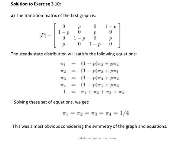Solution to Exercise 3.10:
a) The transition matrix of the first graph is:
The steady state distribution will satisfy the following equations:
Solving these set of equations, we get:
This was almost obvious considering the symmetry of the graph and equations.
statisticsassignmenthelp.com
 