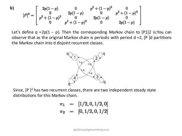 b)
Let’s define q =2p(1 − p). Then the corresponding Markov chain to [P1]2 is:You can
observe that as the original Markov chain is periodic with period d =2, [P ]d partitions
the Markov chain into d disjoint recurrent classes.
Since, [P ]2 has two recurrent classes, there are two independent steady state
distributions for this Markov chain.
statisticsassignmenthelp.com
 