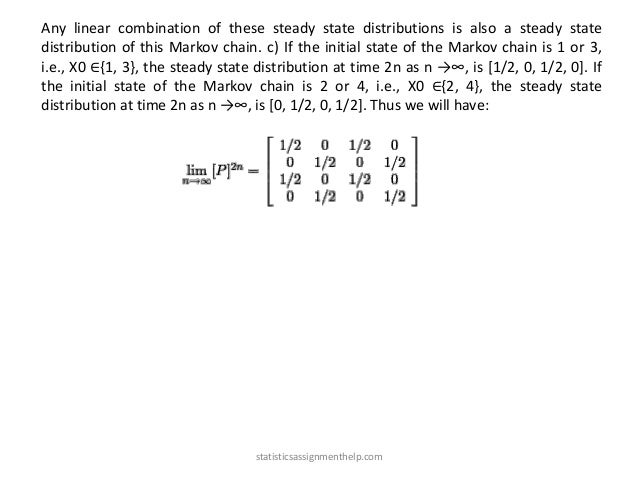 Any linear combination of these steady state distributions is also a steady state
distribution of this Markov chain. c) If the initial state of the Markov chain is 1 or 3,
i.e., X0 ∈{1, 3}, the steady state distribution at time 2n as n →∞, is [1/2, 0, 1/2, 0]. If
the initial state of the Markov chain is 2 or 4, i.e., X0 ∈{2, 4}, the steady state
distribution at time 2n as n →∞, is [0, 1/2, 0, 1/2]. Thus we will have:
statisticsassignmenthelp.com
 