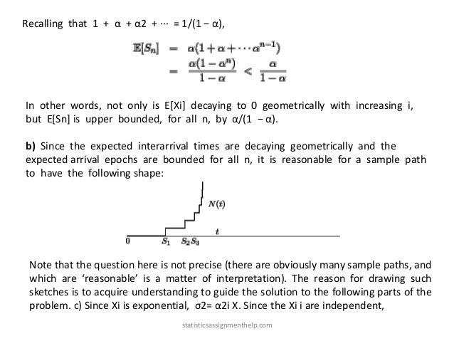 Recalling that 1 + α + α2 + ··· = 1/(1 − α),
In other words, not only is E[Xi] decaying to 0 geometrically with increasing i,
but E[Sn] is upper bounded, for all n, by α/(1 − α).
b) Since the expected interarrival times are decaying geometrically and the
expected arrival epochs are bounded for all n, it is reasonable for a sample path
to have the following shape:
Note that the question here is not precise (there are obviously many sample paths, and
which are ‘reasonable’ is a matter of interpretation). The reason for drawing such
sketches is to acquire understanding to guide the solution to the following parts of the
problem. c) Since Xi is exponential, σ2= α2i X. Since the Xi i are independent,
statisticsassignmenthelp.com
 