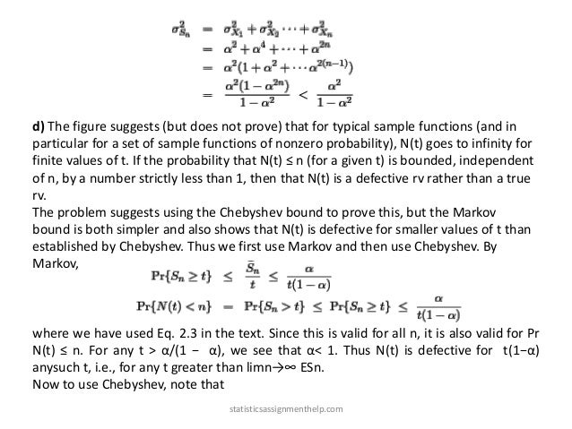 d) The figure suggests (but does not prove) that for typical sample functions (and in
particular for a set of sample functions of nonzero probability), N(t) goes to infinity for
finite values of t. If the probability that N(t) ≤ n (for a given t) is bounded, independent
of n, by a number strictly less than 1, then that N(t) is a defective rv rather than a true
rv.
The problem suggests using the Chebyshev bound to prove this, but the Markov
bound is both simpler and also shows that N(t) is defective for smaller values of t than
established by Chebyshev. Thus we first use Markov and then use Chebyshev. By
Markov,
where we have used Eq. 2.3 in the text. Since this is valid for all n, it is also valid for Pr
N(t) ≤ n. For any t > α/(1 − α), we see that α< 1. Thus N(t) is defective for t(1−α)
anysuch t, i.e., for any t greater than limn→∞ ESn.
Now to use Chebyshev, note that
statisticsassignmenthelp.com
 