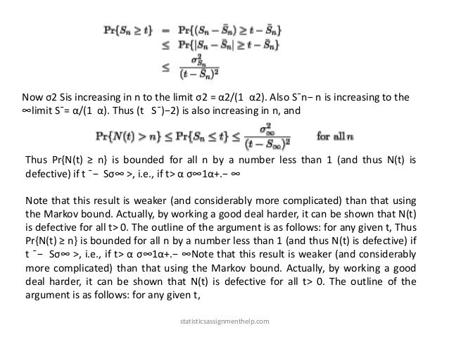 Now σ2 Sis increasing in n to the limit σ2 = α2/(1 α2). Also S¯n− n is increasing to the
∞limit S¯= α/(1 α). Thus (t S¯)−2) is also increasing in n, and
Thus Pr{N(t) ≥ n} is bounded for all n by a number less than 1 (and thus N(t) is
defective) if t ¯− Sσ∞ >, i.e., if t> α σ∞1α+.− ∞
Note that this result is weaker (and considerably more complicated) than that using
the Markov bound. Actually, by working a good deal harder, it can be shown that N(t)
is defective for all t> 0. The outline of the argument is as follows: for any given t, Thus
Pr{N(t) ≥ n} is bounded for all n by a number less than 1 (and thus N(t) is defective) if
t ¯− Sσ∞ >, i.e., if t> α σ∞1α+.− ∞Note that this result is weaker (and considerably
more complicated) than that using the Markov bound. Actually, by working a good
deal harder, it can be shown that N(t) is defective for all t> 0. The outline of the
argument is as follows: for any given t,
statisticsassignmenthelp.com
 