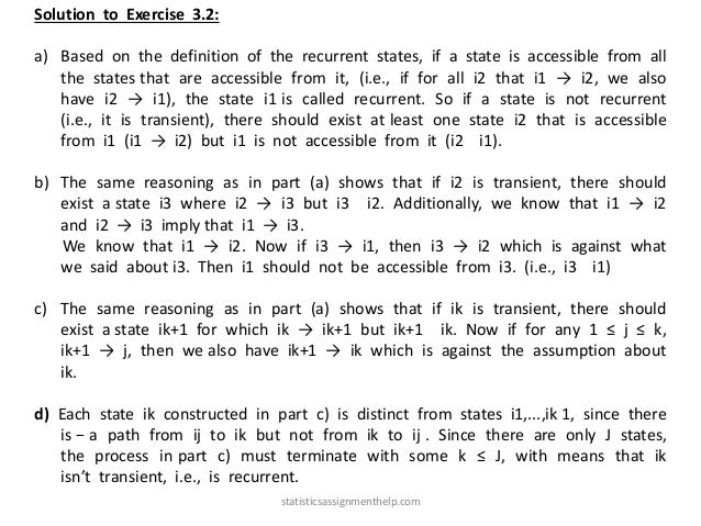 Solution to Exercise 3.2:
a) Based on the definition of the recurrent states, if a state is accessible from all
the states that are accessible from it, (i.e., if for all i2 that i1 → i2, we also
have i2 → i1), the state i1 is called recurrent. So if a state is not recurrent
(i.e., it is transient), there should exist at least one state i2 that is accessible
from i1 (i1 → i2) but i1 is not accessible from it (i2 i1).
b) The same reasoning as in part (a) shows that if i2 is transient, there should
exist a state i3 where i2 → i3 but i3 i2. Additionally, we know that i1 → i2
and i2 → i3 imply that i1 → i3.
We know that i1 → i2. Now if i3 → i1, then i3 → i2 which is against what
we said about i3. Then i1 should not be accessible from i3. (i.e., i3 i1)
c) The same reasoning as in part (a) shows that if ik is transient, there should
exist a state ik+1 for which ik → ik+1 but ik+1 ik. Now if for any 1 ≤ j ≤ k,
ik+1 → j, then we also have ik+1 → ik which is against the assumption about
ik.
d) Each state ik constructed in part c) is distinct from states i1,...,ik 1, since there
is − a path from ij to ik but not from ik to ij . Since there are only J states,
the process in part c) must terminate with some k ≤ J, with means that ik
isn’t transient, i.e., is recurrent.
statisticsassignmenthelp.com
 