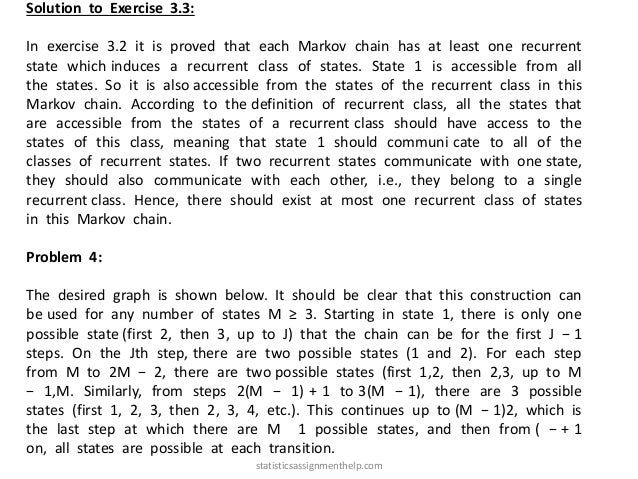Solution to Exercise 3.3:
In exercise 3.2 it is proved that each Markov chain has at least one recurrent
state which induces a recurrent class of states. State 1 is accessible from all
the states. So it is also accessible from the states of the recurrent class in this
Markov chain. According to the definition of recurrent class, all the states that
are accessible from the states of a recurrent class should have access to the
states of this class, meaning that state 1 should communi cate to all of the
classes of recurrent states. If two recurrent states communicate with one state,
they should also communicate with each other, i.e., they belong to a single
recurrent class. Hence, there should exist at most one recurrent class of states
in this Markov chain.
Problem 4:
The desired graph is shown below. It should be clear that this construction can
be used for any number of states M ≥ 3. Starting in state 1, there is only one
possible state (first 2, then 3, up to J) that the chain can be for the first J − 1
steps. On the Jth step, there are two possible states (1 and 2). For each step
from M to 2M − 2, there are two possible states (first 1,2, then 2,3, up to M
− 1,M. Similarly, from steps 2(M − 1) + 1 to 3(M − 1), there are 3 possible
states (first 1, 2, 3, then 2, 3, 4, etc.). This continues up to (M − 1)2, which is
the last step at which there are M 1 possible states, and then from ( − + 1
on, all states are possible at each transition.
statisticsassignmenthelp.com
 