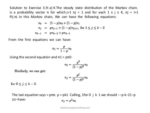 Solution to Exercise 3.9: a) K The steady state distribution of the Markov chain.
is a probability vector π for which j=1 πj = 1 and for each 1 ≤ j ≤ K, πj = i=1
Pij πi. In this Markov chain, We can have the following equations:
From the first equations we can have:
Using the second equation and π1 = pπ0
The last equation says = pππ. ρ = pk1 Calling, 1for 0 j k 1 we should −−p k−21−p
≤≤−have:
statisticsassignmenthelp.com
 