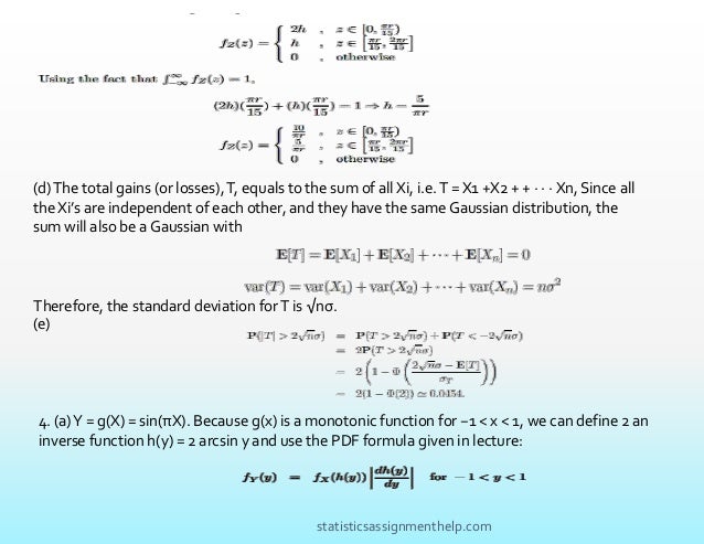 (d)The total gains (or losses),T, equals to the sum of all Xi, i.e.T = X1 +X2 + + · · · Xn, Since all
the Xi’s are independent of each other, and they have the same Gaussian distribution, the
sum will also be a Gaussian with
Therefore, the standard deviation forT is √nσ.
(e)
4. (a)Y = g(X) = sin(πX). Because g(x) is a monotonic function for −1 < x < 1, we can define 2 an
inverse function h(y) = 2 arcsin y and use the PDF formula given in lecture:
statisticsassignmenthelp.com
 