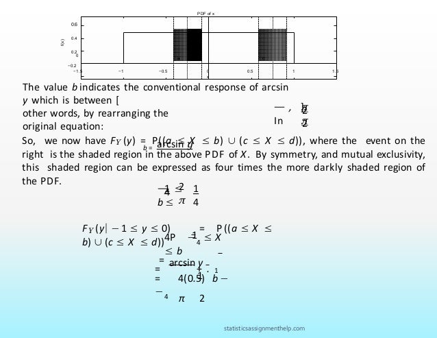 PDF of x
−0.2
0
0.6
0.4
0.2
d
a b c
f(x)
−1.5 −1 −0.5 0
x
0.5 1 1.5
π
π
The value b indicates the conventional response of arcsin
y which is between [
2
2
— , ].
In
other words, by rearranging the
original equation:
b = arcsin y
2
π
1 1
4
4
— ≤
b ≤
So, we now have FY (y) = P((a ≤ X ≤ b) ∪ (c ≤ X ≤ d)), where the event on the
right is the shaded region in the above PDF of X. By symmetry, and mutual exclusivity,
this shaded region can be expressed as four times the more darkly shaded region of
the PDF.
1
FY (y| − 1 ≤ y ≤ 0) = P((a ≤ X ≤
b) ∪ (c ≤ X ≤ d))
=
4P −4
≤ X
≤ b
1
= 4(0.5) b −
−4
arcsin y
1
= + .
π 2
statisticsassignmenthelp.com
 
