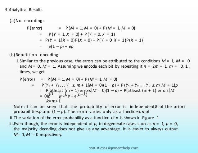 = P(atleast (m + 1) errors|M = 0)(1 −p) + P(atleast (m + 1) errors|M
= 0)p
5.Analytical Results
(a)No encoding:
P(error) = P(M
ˆ = 1, M = 0) + P (M
ˆ = 1, M = 0)
= P(Y = 1, X = 0) + P(Y = 0, X = 1)
= P(Y = 1|X = 0)P(X = 0) + P(Y = 0|X = 1)P(X = 1)
= e(1 −p) + ep
(b)Repetition encoding:
i.Similar to the previous case, the errors can be attributed to the conditions Mˆ = 1, M = 0
and Mˆ= 0, M = 1. Assuming we encode each bit by repeating it n = 2m + 1, m = 0, 1..
times, we get
P (error) = P(M
ˆ = 1, M = 0) + P(M
ˆ = 1, M = 0)
= P(Y1 + Y2 . . . Yn ≥ m + 1|M = 0)(1 −p) + P(Y1 + Y2 . . . Yn ≤ m|M = 1)p
Σn !
n ek (1 −e)(n−k)
= k
k=m+1
Note: It can be seen that the probability of error is independenta of the priori
probabilitiesp and (1 −p). The error varies only as a functioen, n of
ii.The variation of the error probability as a function of n is shown in Figure 1
iii.Even though, the error is independent of p, in degenerate cases such as p = 1, p = 0,
the majority decoding does not give us any advantage. It is easier to always output
Mˆ= 1, M ˆ= 0 respectively.
statisticsassignmenthelp.com
 