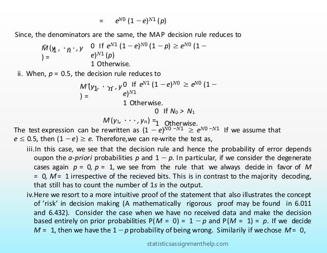 ii. When, p = 0.5, the decision rule reduces to
The test expression can be rewritten as (1 − e)N0 −N1 ≥ eN0 −N1 If we assume that
e ≤ 0.5, then (1 −e) ≥ e. Therefore,we can re-write the test as,
ˆ 1 n
M (y , ···, y
) =
0 If eN1 (1 − e)N0 ≥ eN0 (1 −
e)N1
1 Otherwise.
M
ˆ (y1, ···, yn) =
0 If N0 > N1
1 Otherwise.
iii.In this case, we see that the decision rule and hence the probability of error depends
oupon the a-priori probabilities p and 1 − p. In particular, if we consider the degenerate
cases again p = 0, p = 1, we see from the rule that we always decide in favor of Mˆ
= 0, Mˆ= 1 irrespective of the recieved bits. This is in contrast to the majority decoding,
that still has to count the number of 1s in the output.
iv.Here we resort to a more intuitive proof of the statement that also illustrates the concept
of ’risk’ in decision making (A mathematically rigorous proof may be found in 6.011
and 6.432). Consider the case when we have no received data and make the decision
based entirely on prior probabilities P(M = 0) = 1 − p and P(M = 1) = p. If we decide
Mˆ = 1, then we have the 1 −p probability of being wrong. Similarily if we chose Mˆ= 0,
= eN0 (1 −e)N1 (p)
Since, the denominators are the same, the MAP decision rule reduces to
ˆ 1 n
M (y , ···, y
) =
0 If eN1 (1 − e)N0 (1 −p) ≥ eN0 (1 −
e)N1 (p)
1 Otherwise.
statisticsassignmenthelp.com
 