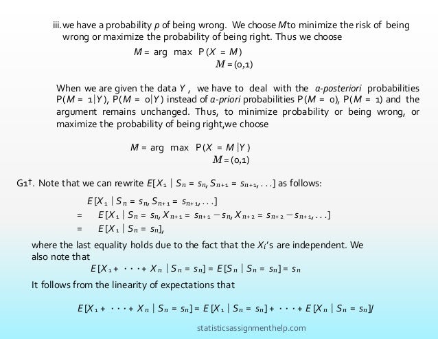 M̂ = arg max P (X = M )
M =(0,1)
When we are given the data Y , we have to deal with the a-posteriori probabilities
P(M = 1|Y ), P(M = 0|Y ) instead of a-priori probabilities P(M = 0), P(M = 1) and the
argument remains unchanged. Thus, to minimize probability or being wrong, or
maximize the probability of being right,we choose
M̂ = arg max P (X = M |Y )
M =(0,1)
G1†. Note that we can rewrite E[X1 | Sn = sn,Sn+1 = sn+1, . . .] as follows:
E [X 1 | Sn = sn,Sn+ 1 = sn+ 1, . . .]
= E [X 1 | Sn = sn,X n+ 1 = sn+ 1 − sn,X n+ 2 = sn+ 2 −sn+ 1, . . .]
= E [X 1 | Sn = sn],
where the last equality holds due to the fact that the Xi’s are independent. We
also note that
E [X 1 + ···+ X n | Sn = sn] = E [Sn | Sn = sn] = sn
It follows from the linearity of expectations that
E [X 1 + ···+ X n | Sn = sn] = E [X 1 | Sn = sn] + ···+ E [X n | Sn = sn]/
iii.we have a probability p of being wrong. We choose Mˆto minimize the risk of being
wrong or maximize the probability of being right. Thus we choose
statisticsassignmenthelp.com
 