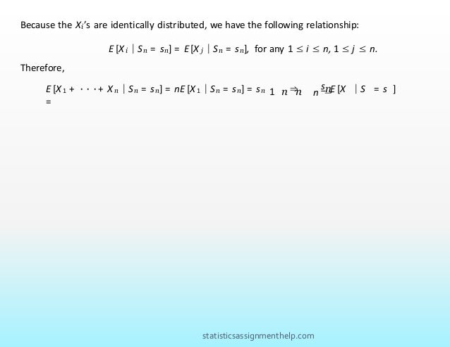 Because the Xi’s are identically distributed, we have the following relationship:
E [X i | Sn = sn] = E [X j | Sn = sn], for any 1 ≤ i ≤ n, 1 ≤ j ≤ n.
Therefore,
sn
1 n n
E [X 1 + ···+ X n | Sn = sn] = nE [X 1 | Sn = sn] = sn ⇒ E [X | S = s ]
=
.
n
statisticsassignmenthelp.com
 
