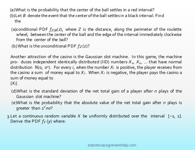 (a)conditional PDF fZ|B(z), where Z is the distance, along the perimeter of the roulette
wheel, between the center of the ball and the edge of the interval immediately clockwise
from the center of the ball?
(b)What is the unconditional PDF fZ (z)?
Another attraction of the casino is the Gaussian slot machine. In this game, the machine
pro- duces independent identically distributed (IID) numbers X1, X2, ... that have normal
distribution N(0, σ2). For every i, when the number Xi is positive, the player receives from
the casino a sum of money equal to Xi. When Xi is negative, the player pays the casino a
sum of money equal to
|Xi|.
(d)What is the standard deviation of the net total gain of a player after n plays of the
Gaussian slot machine?
(e)What is the probability that the absolute value of the net total gain after n plays is
greater than 2√
nσ?
3.Let a continuous random variable X be uniformly distributed over the interval [−1, 1].
Derive the PDF fY (y) where:
(a)What is the probability that the center of the ball settles in a red interval?
(b)Let B denote the event that the center of the ball settles in a black interval. Find
the
statisticsassignmenthelp.com
 