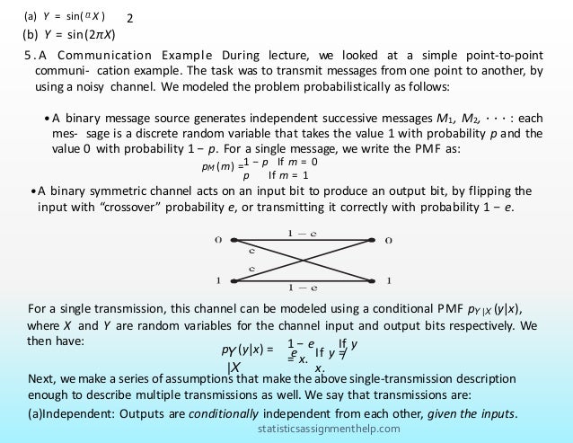 (a) Y = sin( π X ) 2
(b) Y = sin(2πX)
5 . A Communication Example During lecture, we looked at a simple point-to-point
communi- cation example. The task was to transmit messages from one point to another, by
using a noisy channel. We modeled the problem probabilistically as follows:
• A binary message source generates independent successive messages M1, M2, · · · : each
mes- sage is a discrete random variable that takes the value 1 with probability p and the
value 0 with probability 1 − p. For a single message, we write the PMF as:
pM (m) =1 − p If m = 0
p If m = 1
• A binary symmetric channel acts on an input bit to produce an output bit, by flipping the
input with “crossover” probability e, or transmitting it correctly with probability 1 − e.
For a single transmission, this channel can be modeled using a conditional PMF pY |X (y|x),
where X and Y are random variables for the channel input and output bits respectively. We
then have:
Y
|X
p (y|x) = 1 − e If y
= x.
e If y =
/
x.
Next, we make a series of assumptions that make the above single-transmission description
enough to describe multiple transmissions as well. We say that transmissions are:
(a)Independent: Outputs are conditionally independent from each other, given the inputs.
statisticsassignmenthelp.com
 