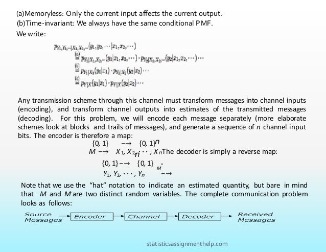 (a)Memoryless: Only the current input affects the current output.
(b)Time-invariant: We always have the same conditional PMF.
We write:
Any transmission scheme through this channel must transform messages into channel inputs
(encoding), and transform channel outputs into estimates of the transmitted messages
(decoding). For this problem, we will encode each message separately (more elaborate
schemes look at blocks and trails of messages), and generate a sequence of n channel input
bits. The encoder is therefore a map:
{0, 1} −→ {0, 1}n
M −→ X 1, X 2, · · · , X nThe decoder is simply a reverse map:
n
{0, 1}−→ {0, 1}
Y1, Y2, · · · , Yn −→
Mˆ
Note that we use the “hat” notation to indicate an estimated quantity, but bare in mind
that M and Mˆ are two distinct random variables. The complete communication problem
looks as follows:
statisticsassignmenthelp.com
 