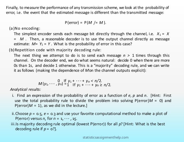 Finally, to measure the performance of any transmission scheme, we look at the probability of
error, i.e. the event that the estimated message is different than the transmitted message:
P(error) = P(M
ˆ /= M ).
M
ˆ (y1, · · · , yn) =
(a)No encoding:
The simplest encoder sends each message bit directly through the channel, i.e. X1 = X
= M . Then, a reasonable decoder is to use the output channel directly as message
estimate: Mˆ= Y1 = Y . What is the probability of error in this case?
(b)Repetition code with majority decoding rule:
The next thing we attempt to do is to send each message n > 1 times through this
channel. On the decoder end, we do what seems natural: decide 0 when there are more
0s than 1s, and decide 1 otherwise. This is a “majority” decoding rule, and we can write
it as follows (making the dependence of Mˆon the channel outputs explicit):
0 If y1 + · · · + yn < n/2.
1 If y1 + · · · + yn ≥ n/2.
Analytical results:
i. Find an expression of the probability of error as a function of e, p and n. [Hint: First
use the total probability rule to divide the problem into solving P(error|M = 0) and
P(error|M = 1), as we did in the lecture.]
ii.Choose p = 0.5, e = 0.3 and use your favorite computational method to make a plot of
P(error) versus n, for n = 1, · · · , 15.
iii.Is majority decoding rule optimal (lowest P(error)) for all p? [Hint: What is the best
decoding rule if p = 0?].
statisticsassignmenthelp.com
 