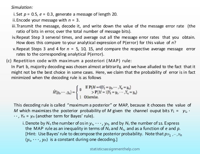 Simulation:
i.Set p = 0.5, e = 0.3, generate a message of length 20.
ii.Encode your message with n = 3.
iii.Transmit the message, decode it, and write down the value of the message error rate (the
ratio of bits in error, over the total number of message bits).
iv.Repeat Step 3 serveral times, and average out all the message error rates that you obtain.
How does this compare to your analytical expression of P(error) for this value of n?
v.Repeat Steps 3 and 4 for n = 5, 10, 15, and compare the respective average message error
rates to the corresponding analytical P(error).
(c) Repetition code with maximum a posteriori (MAP) rule:
In Part b, majority decoding was chosen almost arbitrarily, and we have alluded to the fact that it
might not be the best choice in some cases. Here, we claim that the probability of error is in fact
minimized when the decoding rule is as follows
This decoding rule is called “maximum a posterior” or MAP, because it chooses the value of
M which maximizes the posterior probability of M given the channel ouput bits Y1 = y1, ·
· · , Yn = yn (another term for Bayes’ rule).
i.Denote by N0 the number of 0s in y1, · · · , yn, and by N1 the number of 1s. Express
the MAP rule as an inequality in terms of N0 and N1, and as a function of e and p.
[Hint: Use Bayes’ rule to decompose the posterior probability. Note that pY1 ,··· ,Yn
(y1, · · · , yn) is a constant during one decoding.]
statisticsassignmenthelp.com
 