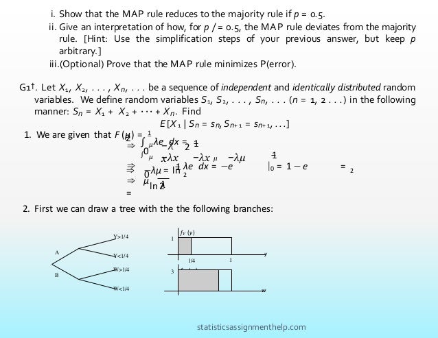 i. Show that the MAP rule reduces to the majority rule if p = 0.5.
ii. Give an interpretation of how, for p /= 0.5, the MAP rule deviates from the majority
rule. [Hint: Use the simplification steps of your previous answer, but keep p
arbitrary.]
iii.(Optional) Prove that the MAP rule minimizes P(error).
G1†. Let X1, X2, . . . , Xn, . . . be a sequence of independent and identically distributed random
variables. We define random variables S1, S2, . . . , Sn, . . . (n = 1, 2 . . .) in the following
manner: Sn = X1 + X2 + · · · + Xn. Find
E [X 1 | Sn = sn,Sn+ 1 = sn+ 1, . . .]
∫ µ −λ
x
1
λe dx =
2
2
1. We are given that F (µ) = 1
⇒
⇒
1
−λx −λx µ −λµ
λe dx = −e |0 = 1 −e = 2
∫0
µ
0
1
⇒ −λµ = ln 2
ln 2
⇒ µ
=
λ
2. First we can draw a tree with the the following branches:
1
1
fY (y)
1/4
f W (w)
Y>1/4
A
B
Y<1/4
W>1/4
W<1/4
y
3
w
statisticsassignmenthelp.com
 