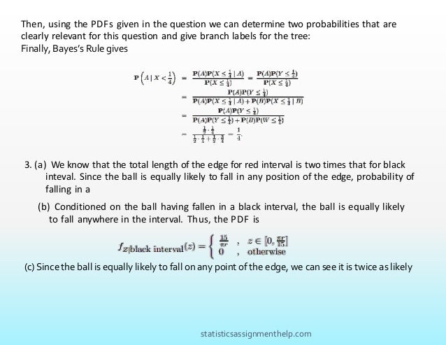 Then, using the PDFs given in the question we can determine two probabilities that are
clearly relevant for this question and give branch labels for the tree:
Finally, Bayes’s Rule gives
3. (a) We know that the total length of the edge for red interval is two times that for black
inteval. Since the ball is equally likely to fall in any position of the edge, probability of
falling in a
(b) Conditioned on the ball having fallen in a black interval, the ball is equally likely
to fall anywhere in the interval. Thus, the PDF is
(c) Since the ball is equally likely to fall on any point of the edge, we can see it is twice as likely
statisticsassignmenthelp.com
 