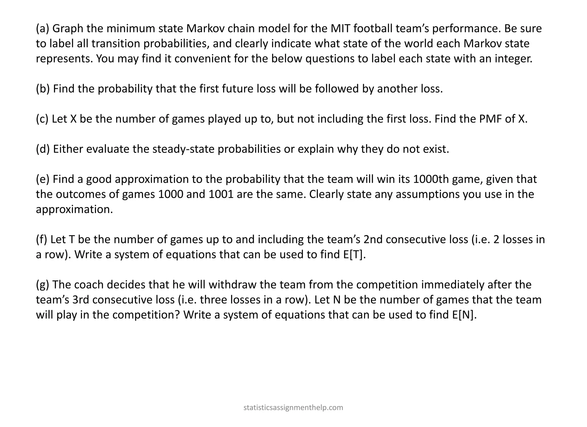 (a) Graph the minimum state Markov chain model for the MIT football team’s performance. Be sure
to label all transition probabilities, and clearly indicate what state of the world each Markov state
represents. You may find it convenient for the below questions to label each state with an integer.
(b) Find the probability that the first future loss will be followed by another loss.
(c) Let X be the number of games played up to, but not including the first loss. Find the PMF of X.
(d) Either evaluate the steady-state probabilities or explain why they do not exist.
(e) Find a good approximation to the probability that the team will win its 1000th game, given that
the outcomes of games 1000 and 1001 are the same. Clearly state any assumptions you use in the
approximation.
(f) Let T be the number of games up to and including the team’s 2nd consecutive loss (i.e. 2 losses in
a row). Write a system of equations that can be used to find E[T].
(g) The coach decides that he will withdraw the team from the competition immediately after the
team’s 3rd consecutive loss (i.e. three losses in a row). Let N be the number of games that the team
will play in the competition? Write a system of equations that can be used to find E[N].
statisticsassignmenthelp.com
 